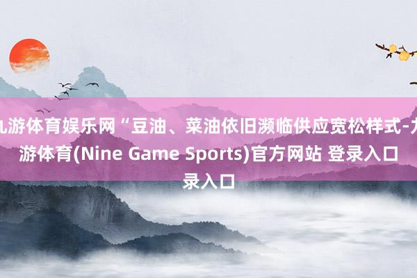 九游体育娱乐网　　“豆油、菜油依旧濒临供应宽松样式-九游体育(Nine Game Sports)官方网站 登录入口
