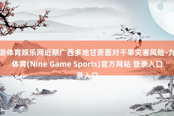 九游体育娱乐网近期广西多地甘蔗面对干旱灾害风险-九游体育(Nine Game Sports)官方网站 登录入口