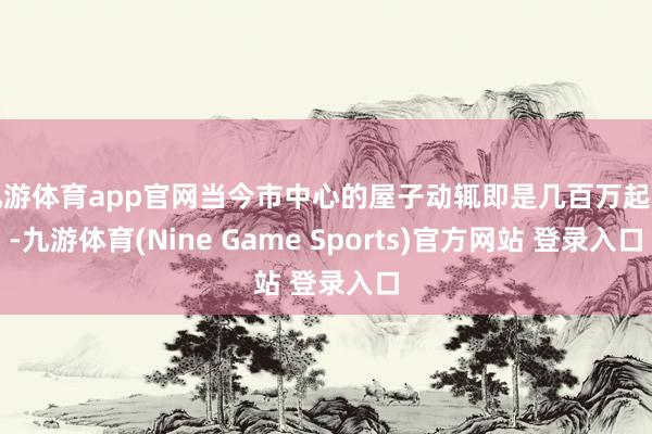 九游体育app官网当今市中心的屋子动辄即是几百万起步-九游体育(Nine Game Sports)官方网站 登录入口