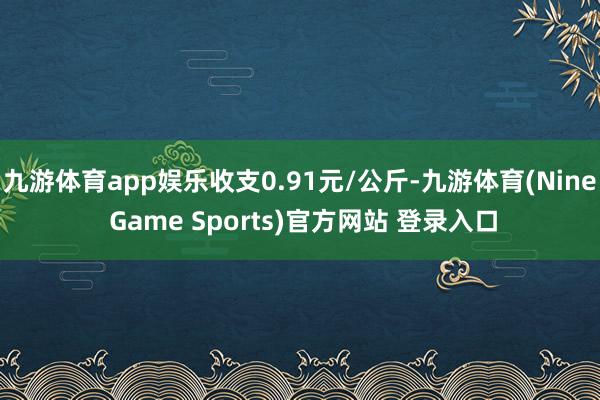 九游体育app娱乐收支0.91元/公斤-九游体育(Nine Game Sports)官方网站 登录入口