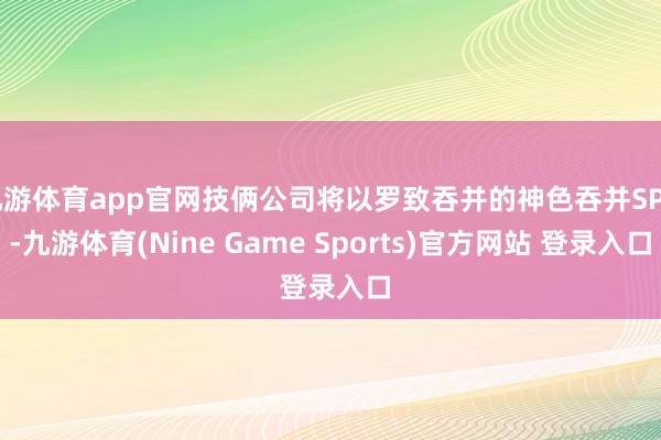 九游体育app官网技俩公司将以罗致吞并的神色吞并SPV-九游体育(Nine Game Sports)官方网站 登录入口