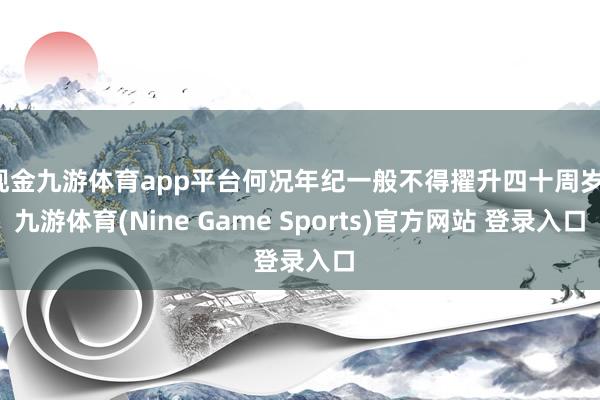 现金九游体育app平台何况年纪一般不得擢升四十周岁-九游体育(Nine Game Sports)官方网站 登录入口