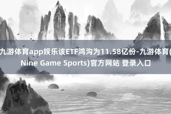 九游体育app娱乐该ETF鸿沟为11.58亿份-九游体育(Nine Game Sports)官方网站 登录入口