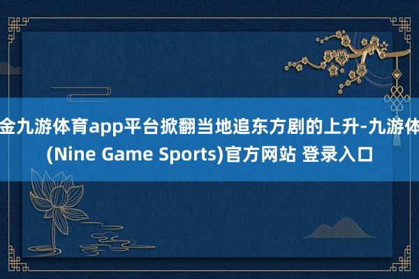 现金九游体育app平台掀翻当地追东方剧的上升-九游体育(Nine Game Sports)官方网站 登录入口