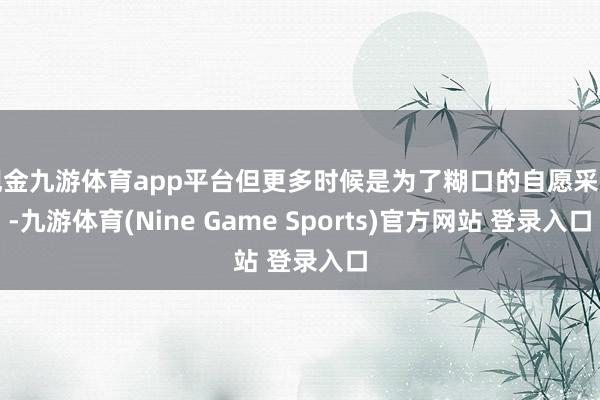 现金九游体育app平台但更多时候是为了糊口的自愿采纳-九游体育(Nine Game Sports)官方网站 登录入口