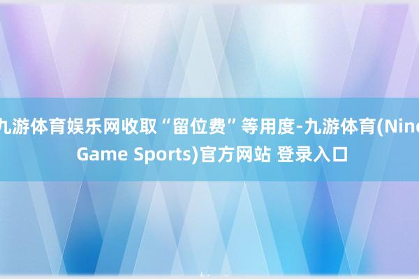九游体育娱乐网收取“留位费”等用度-九游体育(Nine Game Sports)官方网站 登录入口