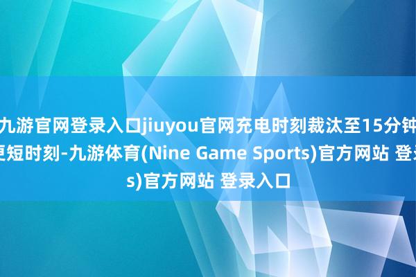 九游官网登录入口jiuyou官网充电时刻裁汰至15分钟致使更短时刻-九游体育(Nine Game Sports)官方网站 登录入口
