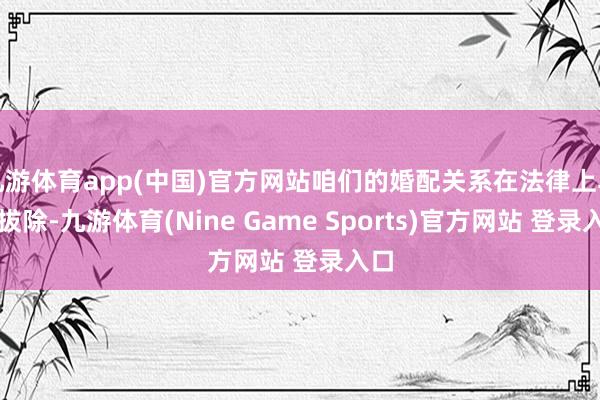 九游体育app(中国)官方网站咱们的婚配关系在法律上早已拔除-九游体育(Nine Game Sports)官方网站 登录入口