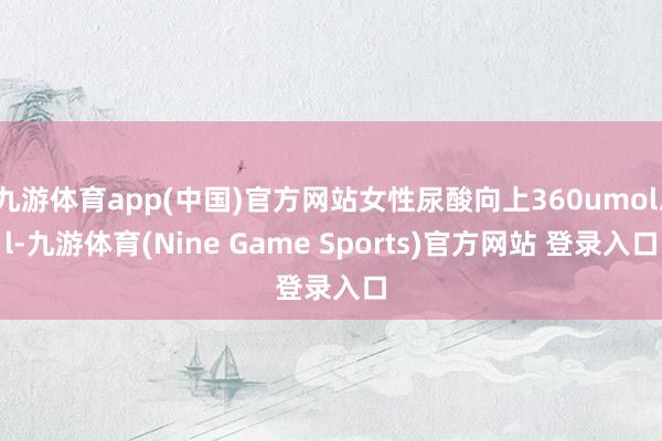 九游体育app(中国)官方网站女性尿酸向上360umol/l-九游体育(Nine Game Sports)官方网站 登录入口