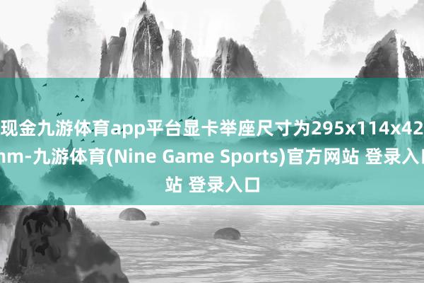 现金九游体育app平台显卡举座尺寸为295x114x42mm-九游体育(Nine Game Sports)官方网站 登录入口
