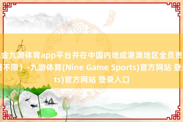 现金九游体育app平台并在中国内地或港澳地区全员责任（国籍不限）-九游体育(Nine Game Sports)官方网站 登录入口