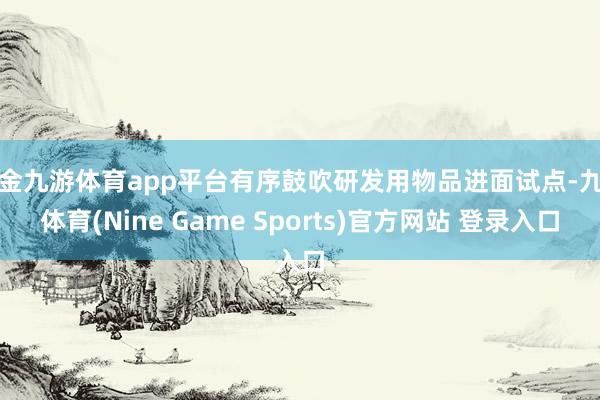 现金九游体育app平台有序鼓吹研发用物品进面试点-九游体育(Nine Game Sports)官方网站 登录入口