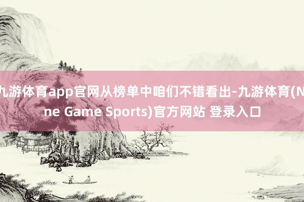 九游体育app官网从榜单中咱们不错看出-九游体育(Nine Game Sports)官方网站 登录入口