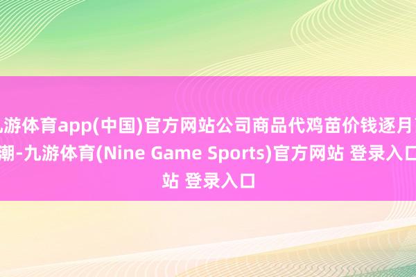 九游体育app(中国)官方网站公司商品代鸡苗价钱逐月高潮-九游体育(Nine Game Sports)官方网站 登录入口