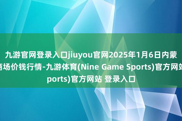 九游官网登录入口jiuyou官网2025年1月6日内蒙赤峰西城商场价钱行情-九游体育(Nine Game Sports)官方网站 登录入口