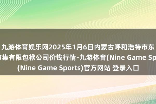 九游体育娱乐网2025年1月6日内蒙古呼和浩特市东瓦窑农副家具批发市集有限包袱公司价钱行情-九游体育(Nine Game Sports)官方网站 登录入口