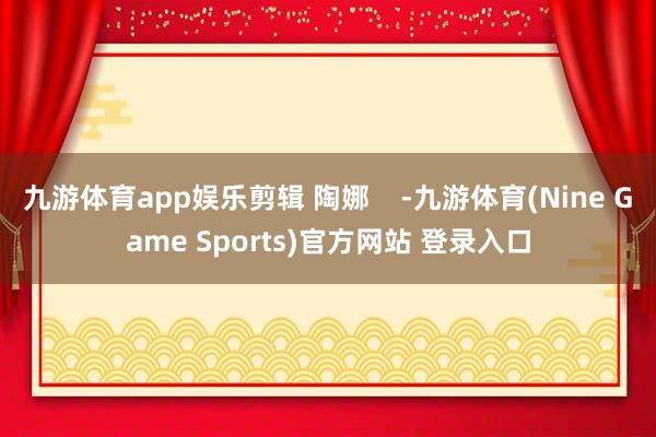 九游体育app娱乐剪辑 陶娜    -九游体育(Nine Game Sports)官方网站 登录入口