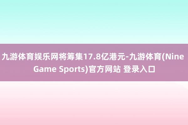 九游体育娱乐网将筹集17.8亿港元-九游体育(Nine Game Sports)官方网站 登录入口