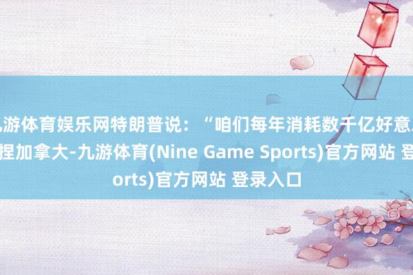 九游体育娱乐网特朗普说：“咱们每年消耗数千亿好意思元来扶捏加拿大-九游体育(Nine Game Sports)官方网站 登录入口