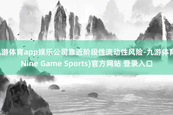 九游体育app娱乐公司靠近阶段性流动性风险-九游体育(Nine Game Sports)官方网站 登录入口