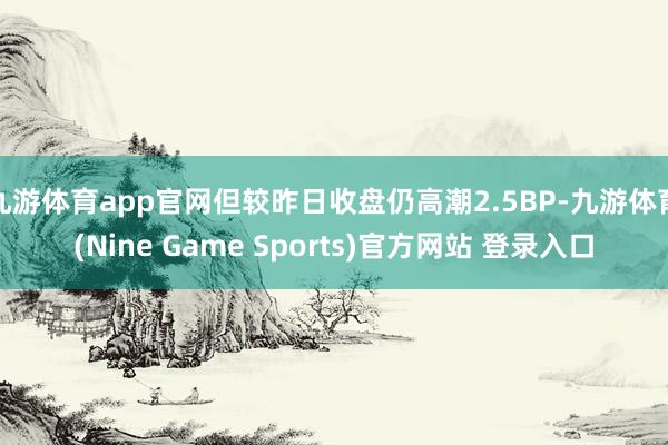 九游体育app官网但较昨日收盘仍高潮2.5BP-九游体育(Nine Game Sports)官方网站 登录入口