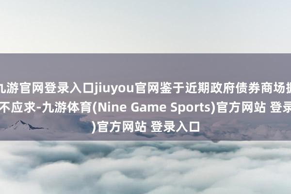 九游官网登录入口jiuyou官网鉴于近期政府债券商场握续供不应求-九游体育(Nine Game Sports)官方网站 登录入口