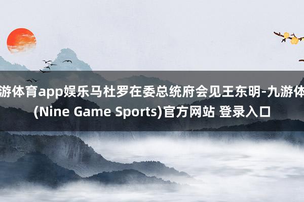九游体育app娱乐马杜罗在委总统府会见王东明-九游体育(Nine Game Sports)官方网站 登录入口