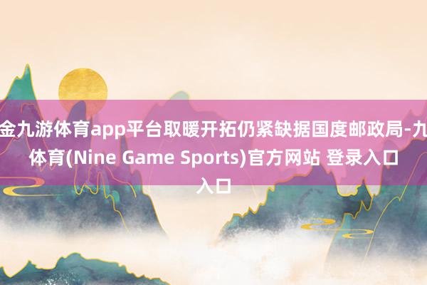 现金九游体育app平台取暖开拓仍紧缺据国度邮政局-九游体育(Nine Game Sports)官方网站 登录入口