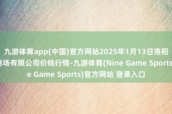 九游体育app(中国)官方网站2025年1月13日洛阳宏进农副居品批发商场有限公司价钱行情-九游体育(Nine Game Sports)官方网站 登录入口