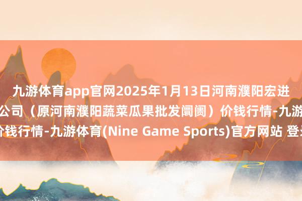 九游体育app官网2025年1月13日河南濮阳宏进农副居品批发阛阓有限公司（原河南濮阳蔬菜瓜果批发阛阓）价钱行情-九游体育(Nine Game Sports)官方网站 登录入口