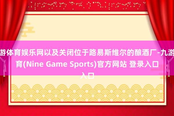 九游体育娱乐网以及关闭位于路易斯维尔的酿酒厂-九游体育(Nine Game Sports)官方网站 登录入口