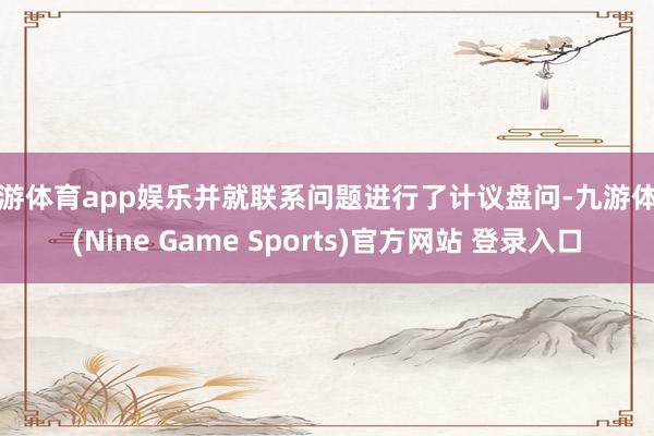 九游体育app娱乐并就联系问题进行了计议盘问-九游体育(Nine Game Sports)官方网站 登录入口