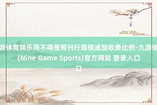 九游体育娱乐网不得按照刊行规模递加收费比例-九游体育(Nine Game Sports)官方网站 登录入口