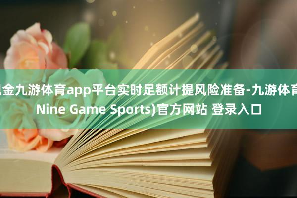 现金九游体育app平台实时足额计提风险准备-九游体育(Nine Game Sports)官方网站 登录入口