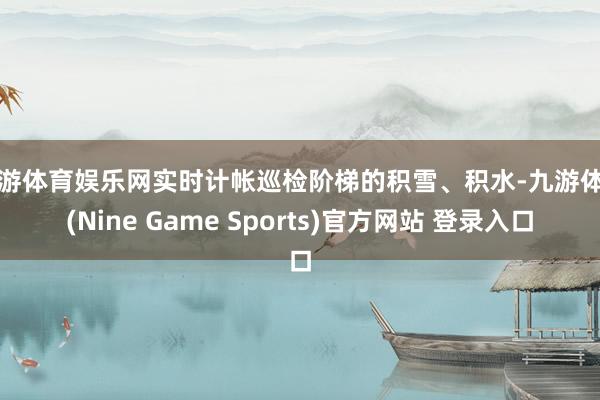 九游体育娱乐网实时计帐巡检阶梯的积雪、积水-九游体育(Nine Game Sports)官方网站 登录入口