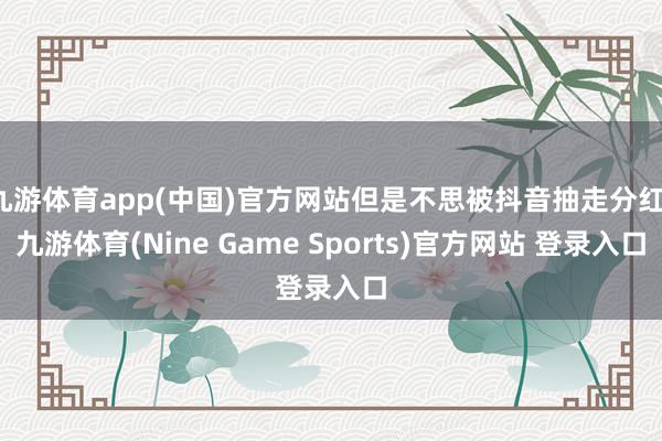 九游体育app(中国)官方网站但是不思被抖音抽走分红-九游体育(Nine Game Sports)官方网站 登录入口