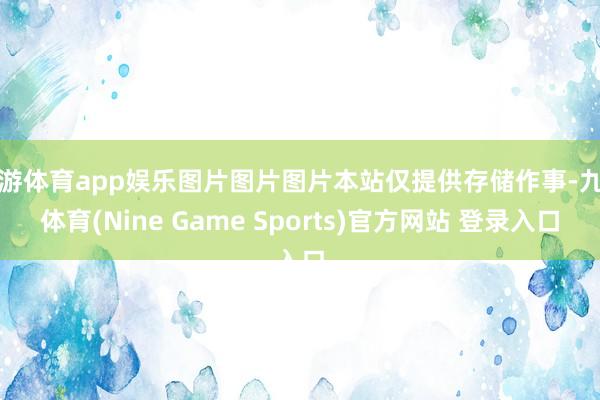 九游体育app娱乐图片图片图片本站仅提供存储作事-九游体育(Nine Game Sports)官方网站 登录入口