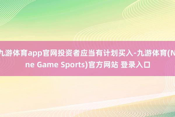 九游体育app官网投资者应当有计划买入-九游体育(Nine Game Sports)官方网站 登录入口