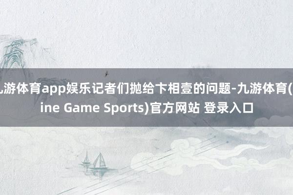 九游体育app娱乐记者们抛给卞相壹的问题-九游体育(Nine Game Sports)官方网站 登录入口