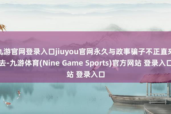 九游官网登录入口jiuyou官网永久与政事骗子不正直来去-九游体育(Nine Game Sports)官方网站 登录入口