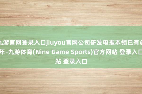 九游官网登录入口jiuyou官网公司研发电推本领已有多年-九游体育(Nine Game Sports)官方网站 登录入口