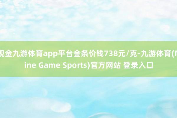 现金九游体育app平台金条价钱738元/克-九游体育(Nine Game Sports)官方网站 登录入口