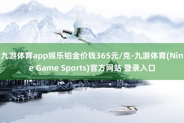 九游体育app娱乐铂金价钱365元/克-九游体育(Nine Game Sports)官方网站 登录入口
