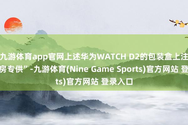 九游体育app官网上述华为WATCH D2的包装盒上注明“药房专供”-九游体育(Nine Game Sports)官方网站 登录入口
