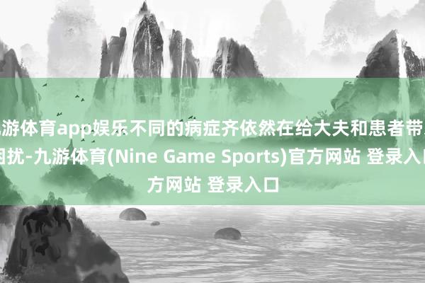九游体育app娱乐不同的病症齐依然在给大夫和患者带来困扰-九游体育(Nine Game Sports)官方网站 登录入口