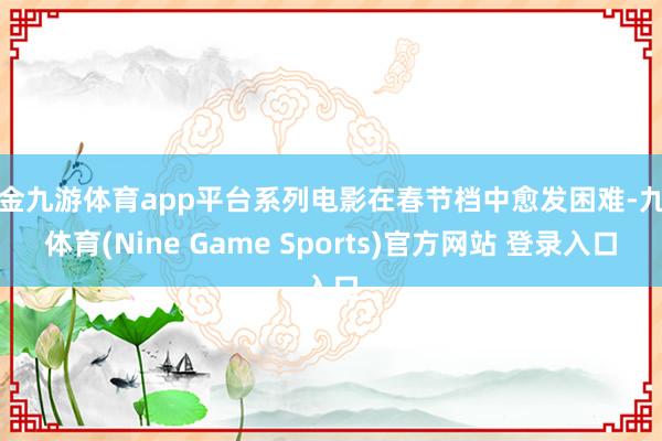 现金九游体育app平台系列电影在春节档中愈发困难-九游体育(Nine Game Sports)官方网站 登录入口