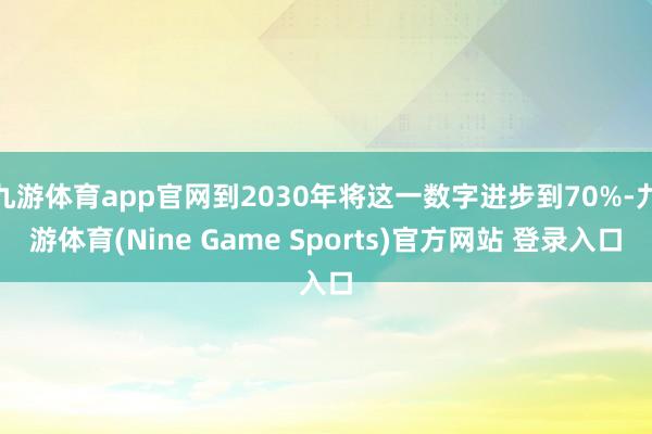 九游体育app官网到2030年将这一数字进步到70%-九游体育(Nine Game Sports)官方网站 登录入口