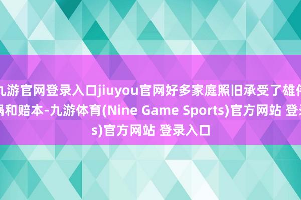 九游官网登录入口jiuyou官网好多家庭照旧承受了雄伟的横祸和赔本-九游体育(Nine Game Sports)官方网站 登录入口