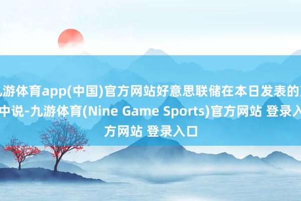 九游体育app(中国)官方网站好意思联储在本日发表的声明中说-九游体育(Nine Game Sports)官方网站 登录入口