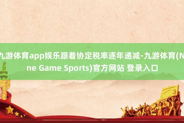 九游体育app娱乐跟着协定税率逐年递减-九游体育(Nine Game Sports)官方网站 登录入口